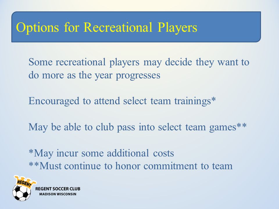 Options for Recreational Players Some recreational players may decide they want to do more as the year progresses Encouraged to attend select team trainings* May be able to club pass into select team games** *May incur some additional costs **Must continue to honor commitment to team
