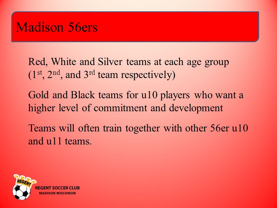 Madison 56ers Red, White and Silver teams at each age group (1 st, 2 nd, and 3 rd team respectively) Gold and Black teams for u10 players who want a higher level of commitment and development Teams will often train together with other 56er u10 and u11 teams.