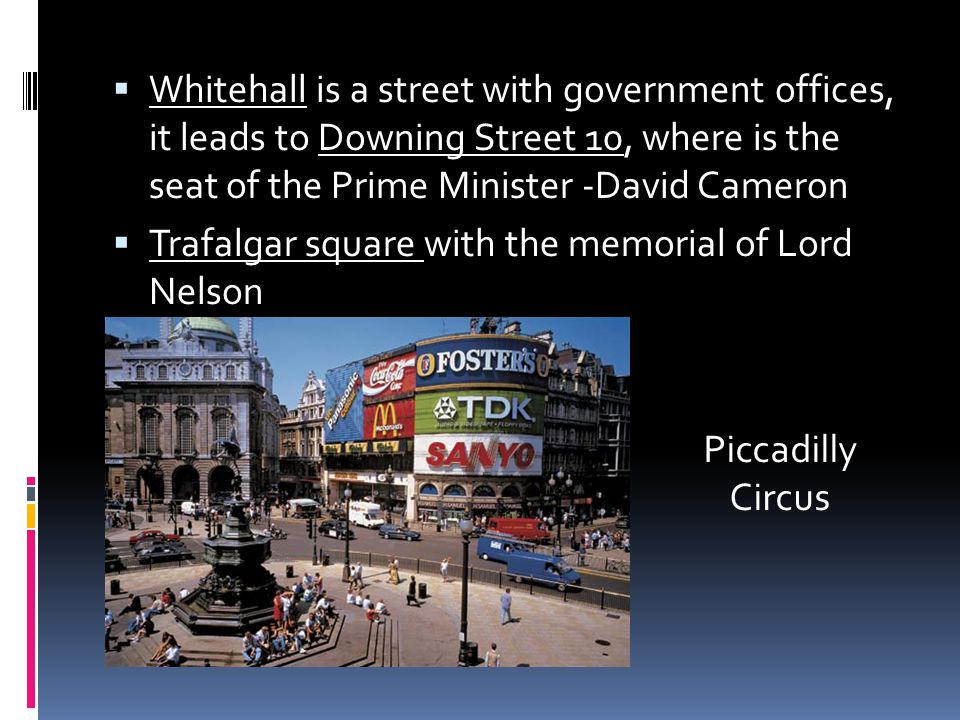  Whitehall is a street with government offices, it leads to Downing Street 10, where is the seat of the Prime Minister -David Cameron  Trafalgar square with the memorial of Lord Nelson Piccadilly Circus