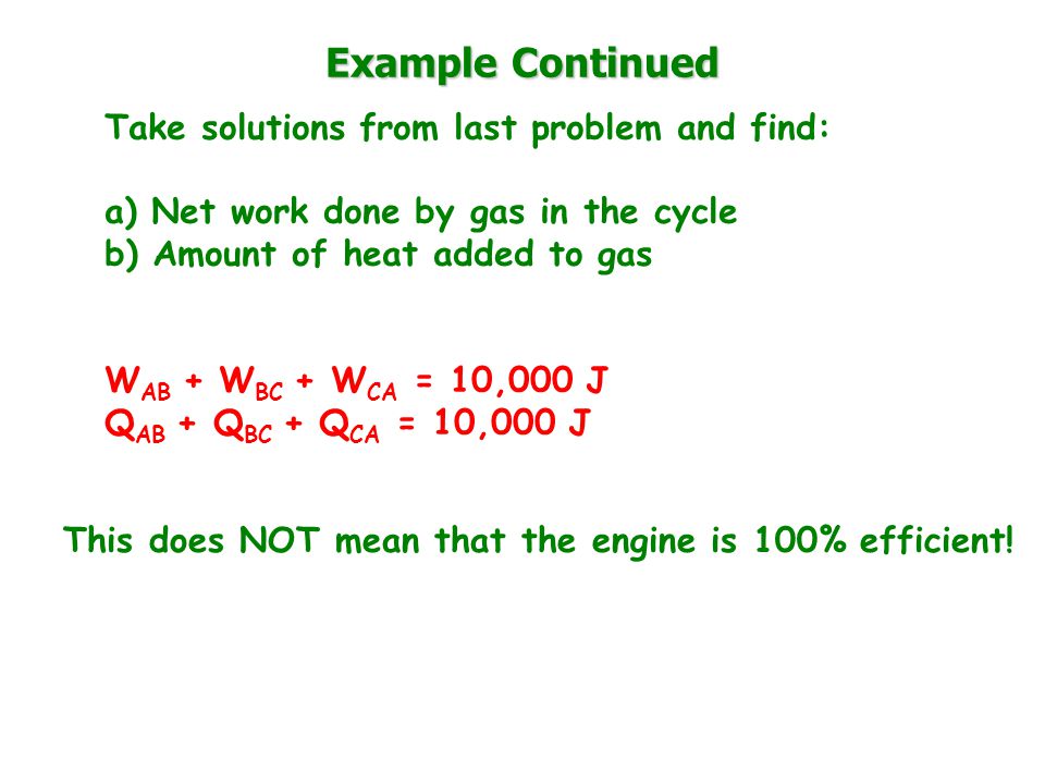 Example Continued Take solutions from last problem and find: a) Net work done by gas in the cycle b) Amount of heat added to gas W AB + W BC + W CA = 10,000 J Q AB + Q BC + Q CA = 10,000 J This does NOT mean that the engine is 100% efficient!