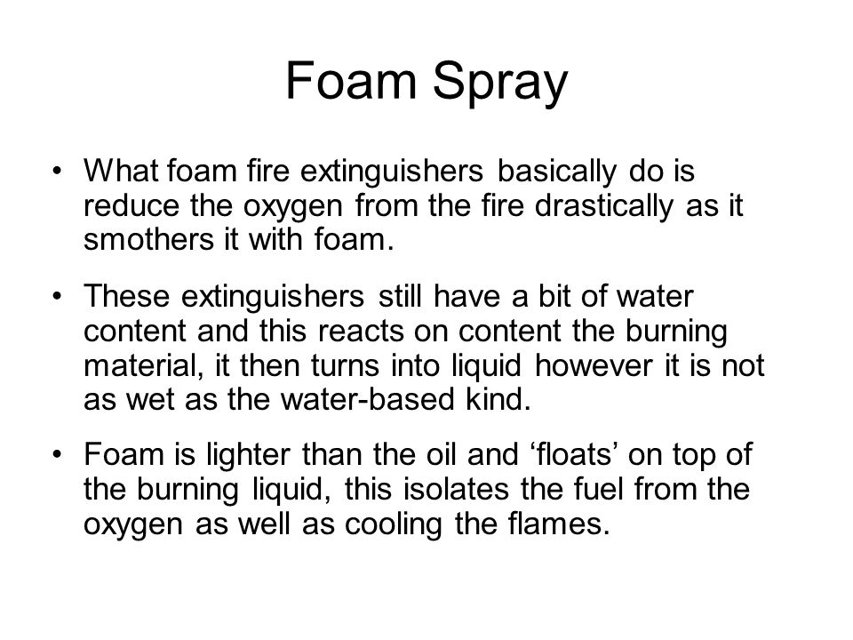Foam Spray What foam fire extinguishers basically do is reduce the oxygen from the fire drastically as it smothers it with foam.