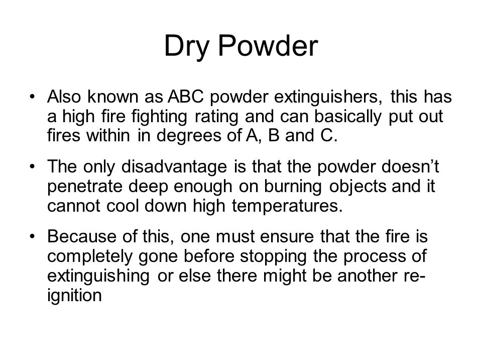 Dry Powder Also known as ABC powder extinguishers, this has a high fire fighting rating and can basically put out fires within in degrees of A, B and C.