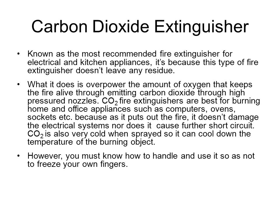Carbon Dioxide Extinguisher Known as the most recommended fire extinguisher for electrical and kitchen appliances, it’s because this type of fire extinguisher doesn’t leave any residue.