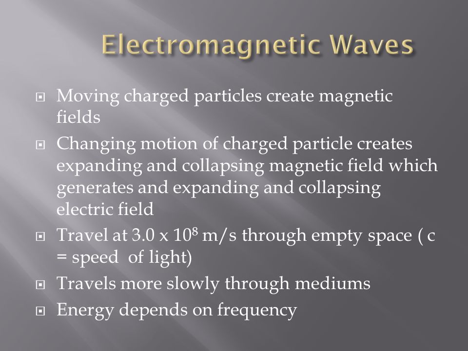  Moving charged particles create magnetic fields  Changing motion of charged particle creates expanding and collapsing magnetic field which generates and expanding and collapsing electric field  Travel at 3.0 x 10 8 m/s through empty space ( c = speed of light)  Travels more slowly through mediums  Energy depends on frequency