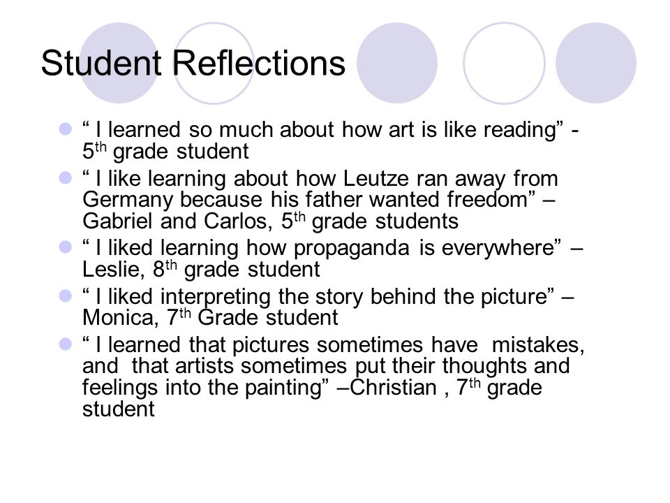Student Reflections I learned so much about how art is like reading - 5 th grade student I like learning about how Leutze ran away from Germany because his father wanted freedom – Gabriel and Carlos, 5 th grade students I liked learning how propaganda is everywhere – Leslie, 8 th grade student I liked interpreting the story behind the picture – Monica, 7 th Grade student I learned that pictures sometimes have mistakes, and that artists sometimes put their thoughts and feelings into the painting –Christian, 7 th grade student