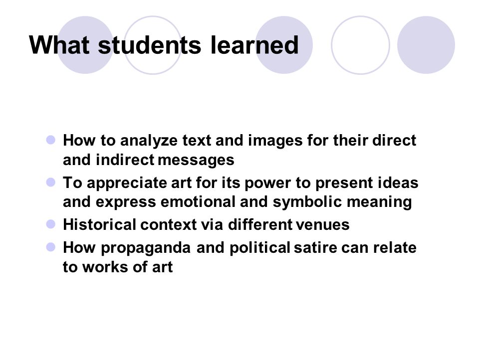 What students learned How to analyze text and images for their direct and indirect messages To appreciate art for its power to present ideas and express emotional and symbolic meaning Historical context via different venues How propaganda and political satire can relate to works of art