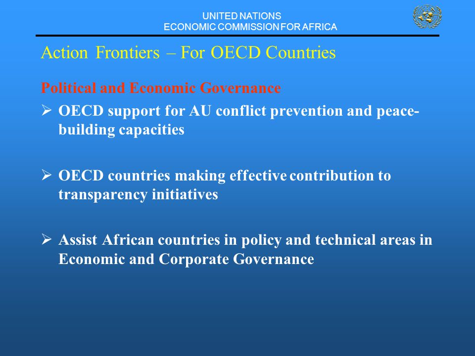 UNITED NATIONS ECONOMIC COMMISSION FOR AFRICA Action Frontiers – For OECD Countries Political and Economic Governance  OECD support for AU conflict prevention and peace- building capacities  OECD countries making effective contribution to transparency initiatives  Assist African countries in policy and technical areas in Economic and Corporate Governance
