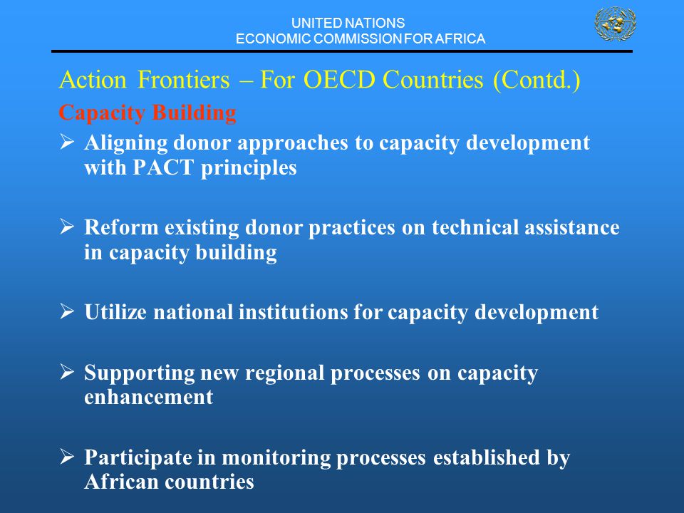 UNITED NATIONS ECONOMIC COMMISSION FOR AFRICA Action Frontiers – For OECD Countries (Contd.) Capacity Building  Aligning donor approaches to capacity development with PACT principles  Reform existing donor practices on technical assistance in capacity building  Utilize national institutions for capacity development  Supporting new regional processes on capacity enhancement  Participate in monitoring processes established by African countries
