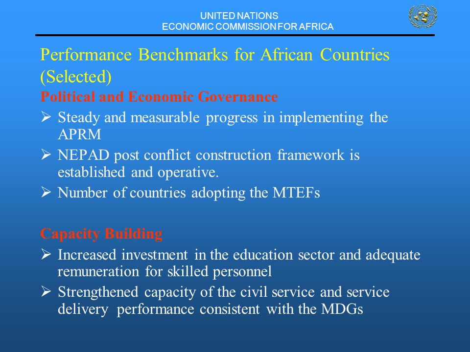 UNITED NATIONS ECONOMIC COMMISSION FOR AFRICA Performance Benchmarks for African Countries (Selected) Political and Economic Governance  Steady and measurable progress in implementing the APRM  NEPAD post conflict construction framework is established and operative.