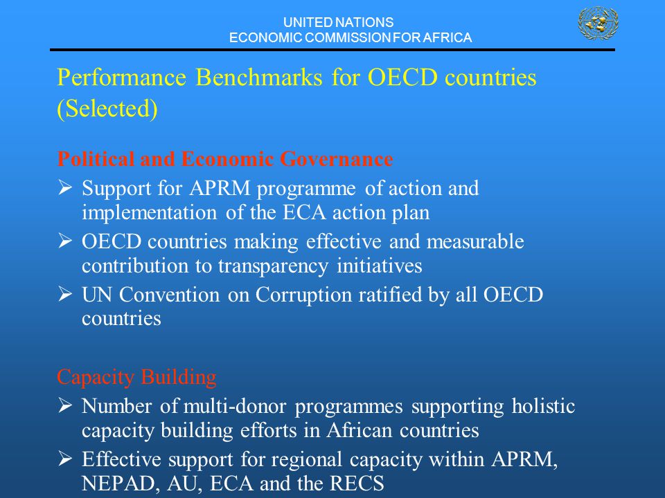 UNITED NATIONS ECONOMIC COMMISSION FOR AFRICA Performance Benchmarks for OECD countries (Selected) Political and Economic Governance  Support for APRM programme of action and implementation of the ECA action plan  OECD countries making effective and measurable contribution to transparency initiatives  UN Convention on Corruption ratified by all OECD countries Capacity Building  Number of multi-donor programmes supporting holistic capacity building efforts in African countries  Effective support for regional capacity within APRM, NEPAD, AU, ECA and the RECS