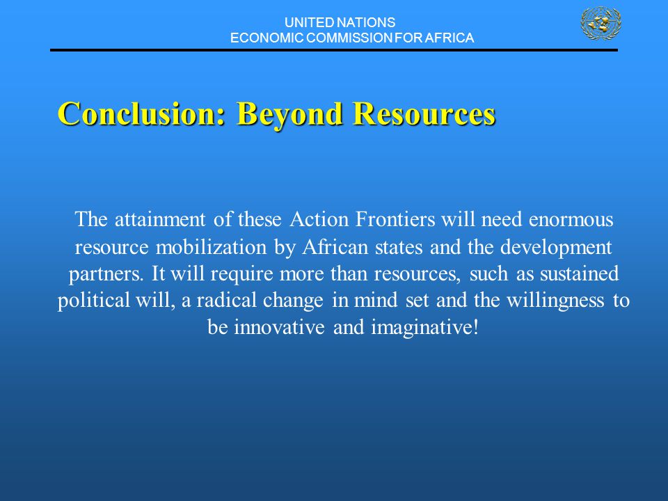 UNITED NATIONS ECONOMIC COMMISSION FOR AFRICA Conclusion: Beyond Resources The attainment of these Action Frontiers will need enormous resource mobilization by African states and the development partners.