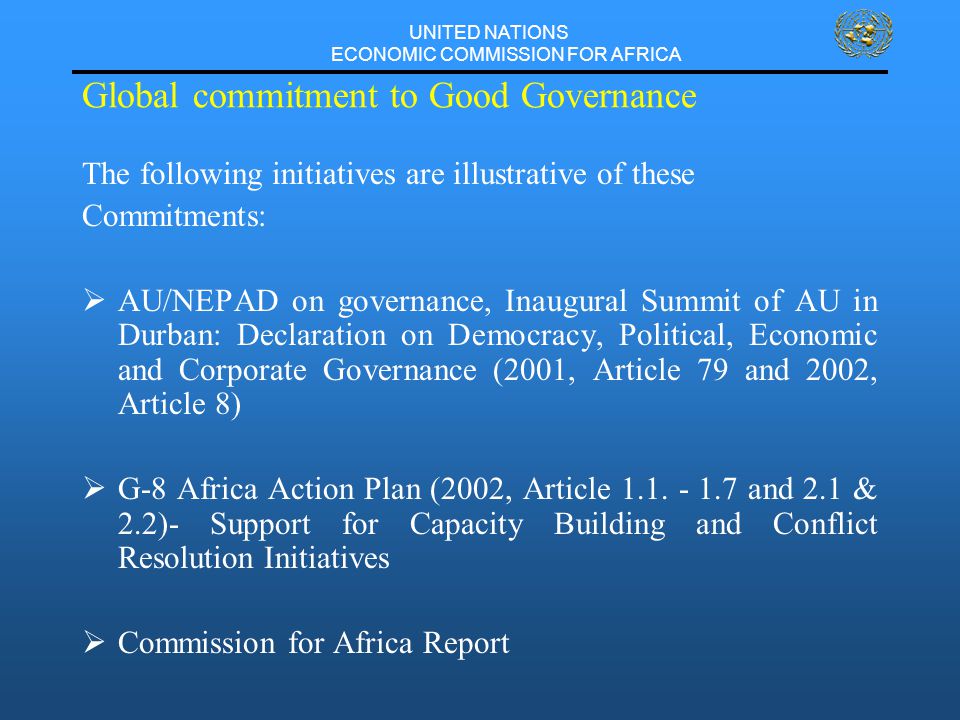 UNITED NATIONS ECONOMIC COMMISSION FOR AFRICA Global commitment to Good Governance The following initiatives are illustrative of these Commitments:  AU/NEPAD on governance, Inaugural Summit of AU in Durban: Declaration on Democracy, Political, Economic and Corporate Governance (2001, Article 79 and 2002, Article 8)  G-8 Africa Action Plan (2002, Article 1.1.