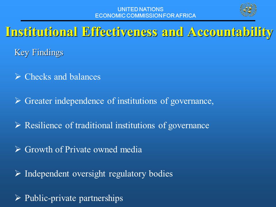 UNITED NATIONS ECONOMIC COMMISSION FOR AFRICA Institutional Effectiveness and Accountability Key Findings  Checks and balances  Greater independence of institutions of governance,  Resilience of traditional institutions of governance  Growth of Private owned media  Independent oversight regulatory bodies  Public-private partnerships