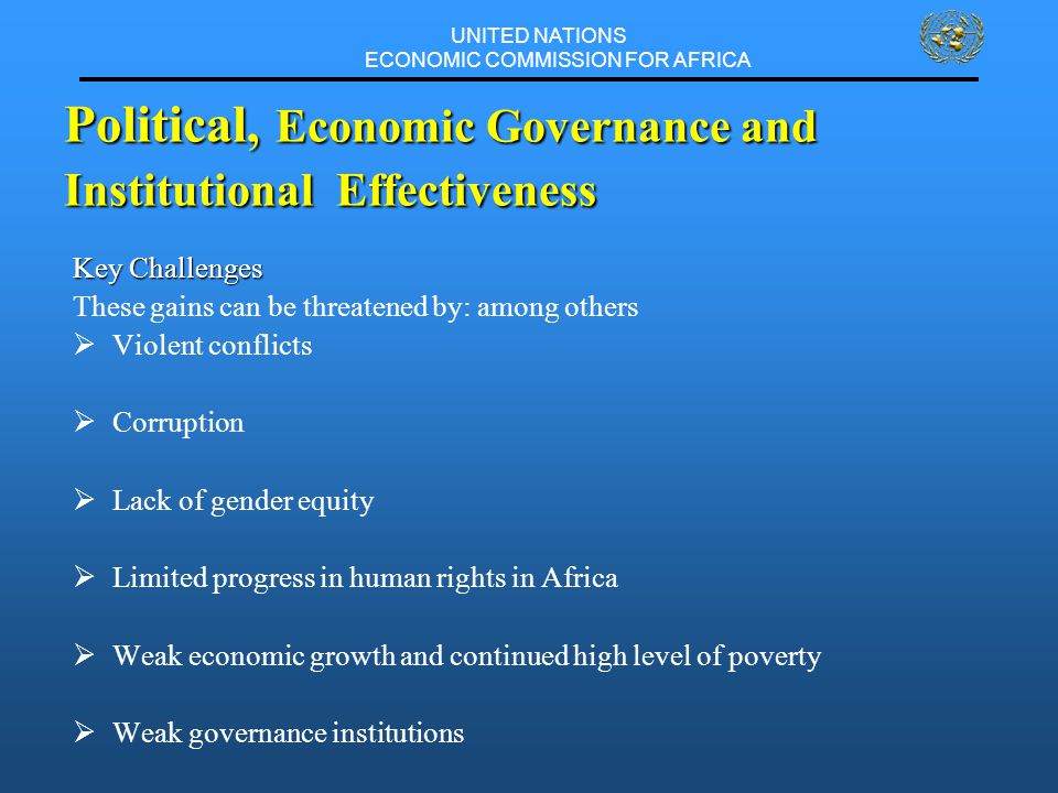 UNITED NATIONS ECONOMIC COMMISSION FOR AFRICA Key Challenges These gains can be threatened by: among others  Violent conflicts  Corruption  Lack of gender equity  Limited progress in human rights in Africa  Weak economic growth and continued high level of poverty  Weak governance institutions Political, Economic Governance and Institutional Effectiveness