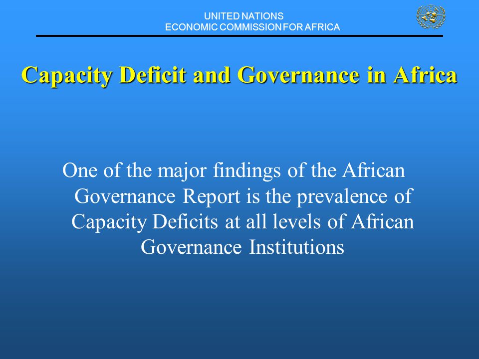 UNITED NATIONS ECONOMIC COMMISSION FOR AFRICA One of the major findings of the African Governance Report is the prevalence of Capacity Deficits at all levels of African Governance Institutions Capacity Deficit and Governance in Africa