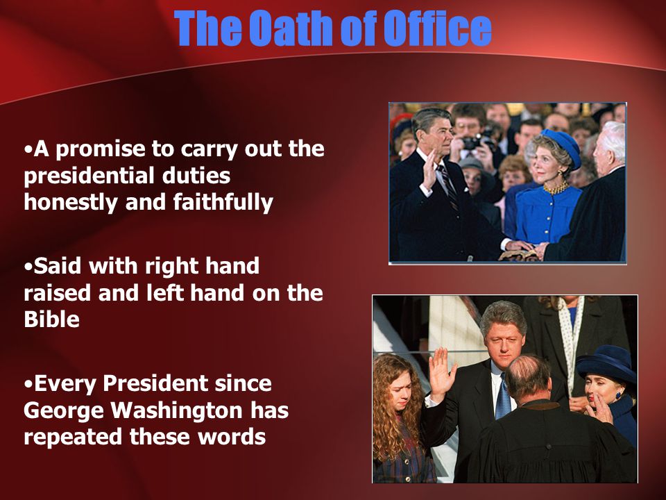 The Oath of Office A promise to carry out the presidential duties honestly and faithfully Said with right hand raised and left hand on the Bible Every President since George Washington has repeated these words