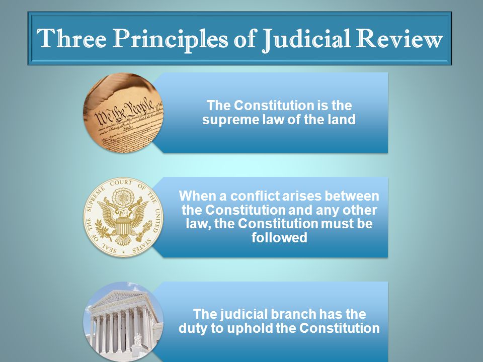 Three Principles of Judicial Review The Constitution is the supreme law of the land When a conflict arises between the Constitution and any other law, the Constitution must be followed The judicial branch has the duty to uphold the Constitution