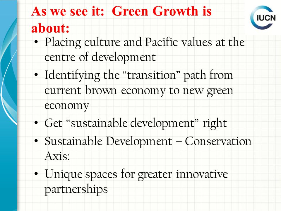 As we see it: Green Growth is about: Placing culture and Pacific values at the centre of development Identifying the transition path from current brown economy to new green economy Get sustainable development right Sustainable Development – Conservation Axis: Unique spaces for greater innovative partnerships