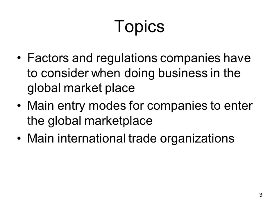 Topics Factors and regulations companies have to consider when doing business in the global market place Main entry modes for companies to enter the global marketplace Main international trade organizations 3