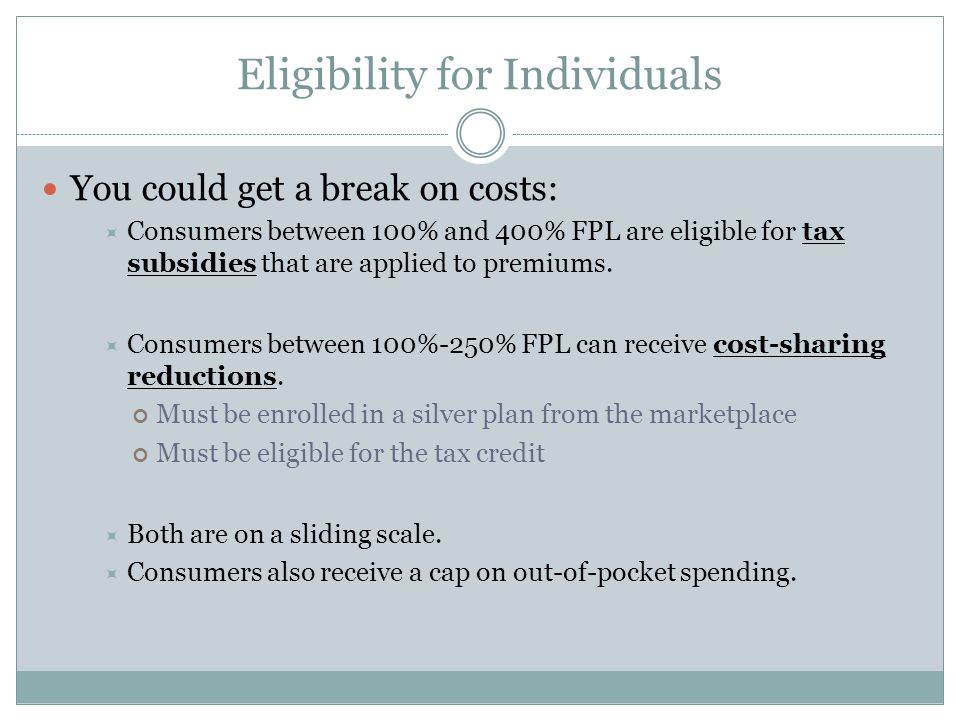 Eligibility for Individuals You could get a break on costs:  Consumers between 100% and 400% FPL are eligible for tax subsidies that are applied to premiums.