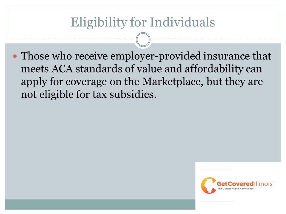 Eligibility for Individuals Those who receive employer-provided insurance that meets ACA standards of value and affordability can apply for coverage on the Marketplace, but they are not eligible for tax subsidies.