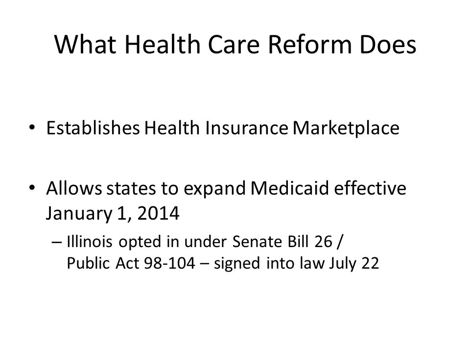 What Health Care Reform Does Establishes Health Insurance Marketplace Allows states to expand Medicaid effective January 1, 2014 – Illinois opted in under Senate Bill 26 / Public Act – signed into law July 22