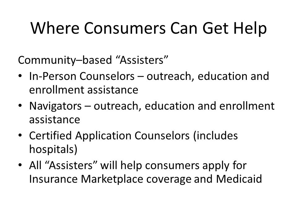 Where Consumers Can Get Help Community–based Assisters In-Person Counselors – outreach, education and enrollment assistance Navigators – outreach, education and enrollment assistance Certified Application Counselors (includes hospitals) All Assisters will help consumers apply for Insurance Marketplace coverage and Medicaid