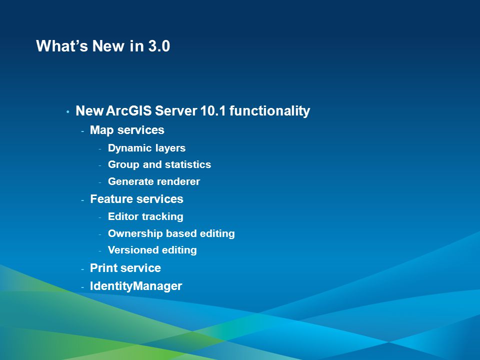What’s New in 3.0 New ArcGIS Server 10.1 functionality - Map services - Dynamic layers - Group and statistics - Generate renderer - Feature services - Editor tracking - Ownership based editing - Versioned editing - Print service - IdentityManager