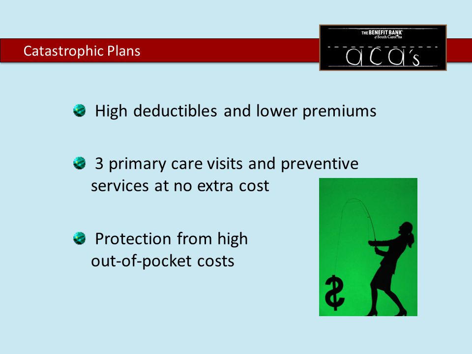High deductibles and lower premiums 3 primary care visits and preventive services at no extra cost Protection from high out-of-pocket costs Catastrophic Plans