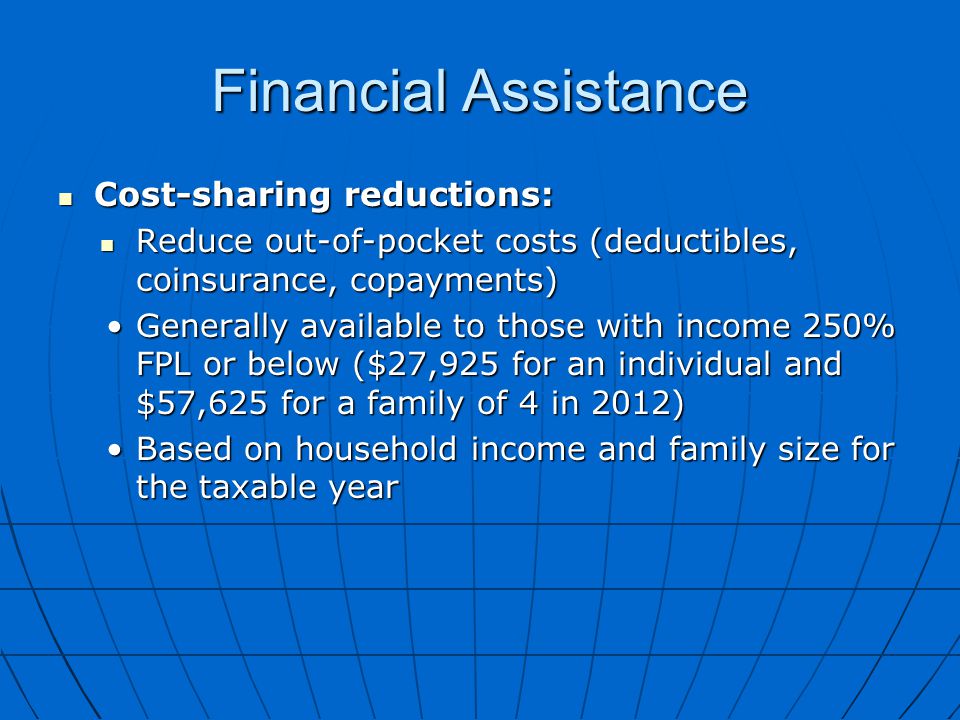 Financial Assistance Cost-sharing reductions: Cost-sharing reductions: Reduce out-of-pocket costs (deductibles, coinsurance, copayments) Reduce out-of-pocket costs (deductibles, coinsurance, copayments) Generally available to those with income 250% FPL or below ($27,925 for an individual and $57,625 for a family of 4 in 2012)Generally available to those with income 250% FPL or below ($27,925 for an individual and $57,625 for a family of 4 in 2012) Based on household income and family size for the taxable yearBased on household income and family size for the taxable year