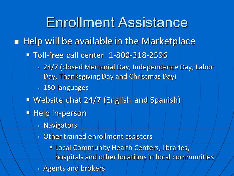 Enrollment Assistance Help will be available in the Marketplace Help will be available in the Marketplace  Toll-free call center  24/7 (closed Memorial Day, Independence Day, Labor Day, Thanksgiving Day and Christmas Day)  150 languages  Website chat 24/7 (English and Spanish)  Help in-person  Navigators  Other trained enrollment assisters  Local Community Health Centers, libraries, hospitals and other locations in local communities  Agents and brokers