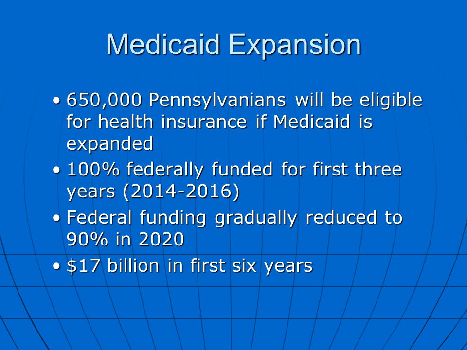 Medicaid Expansion 650,000 Pennsylvanians will be eligible for health insurance if Medicaid is expanded650,000 Pennsylvanians will be eligible for health insurance if Medicaid is expanded 100% federally funded for first three years ( )100% federally funded for first three years ( ) Federal funding gradually reduced to 90% in 2020Federal funding gradually reduced to 90% in 2020 $17 billion in first six years$17 billion in first six years