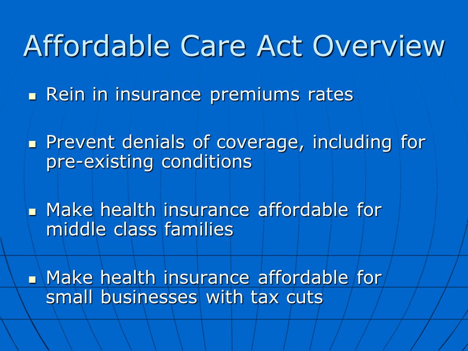Affordable Care Act Overview Rein in insurance premiums rates Rein in insurance premiums rates Prevent denials of coverage, including for pre-existing conditions Prevent denials of coverage, including for pre-existing conditions Make health insurance affordable for middle class families Make health insurance affordable for middle class families Make health insurance affordable for small businesses with tax cuts Make health insurance affordable for small businesses with tax cuts