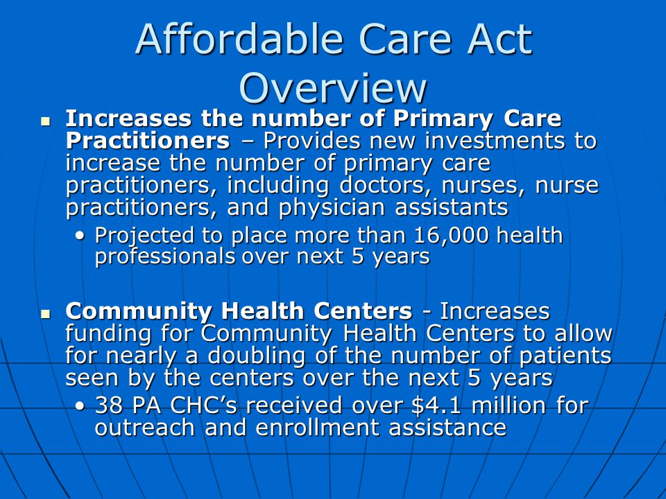 Affordable Care Act Overview Increases the number of Primary Care Practitioners – Provides new investments to increase the number of primary care practitioners, including doctors, nurses, nurse practitioners, and physician assistants Increases the number of Primary Care Practitioners – Provides new investments to increase the number of primary care practitioners, including doctors, nurses, nurse practitioners, and physician assistants Projected to place more than 16,000 health professionals over next 5 years Projected to place more than 16,000 health professionals over next 5 years Community Health Centers - Increases funding for Community Health Centers to allow for nearly a doubling of the number of patients seen by the centers over the next 5 years Community Health Centers - Increases funding for Community Health Centers to allow for nearly a doubling of the number of patients seen by the centers over the next 5 years 38 PA CHC’s received over $4.1 million for outreach and enrollment assistance38 PA CHC’s received over $4.1 million for outreach and enrollment assistance