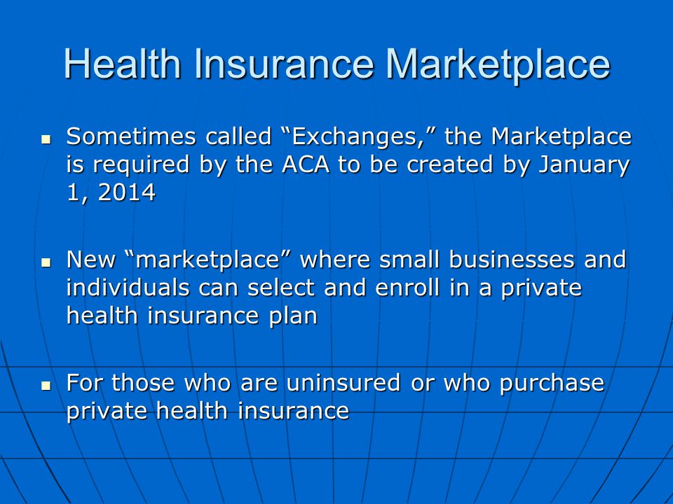 Health Insurance Marketplace Sometimes called Exchanges, the Marketplace is required by the ACA to be created by January 1, 2014 Sometimes called Exchanges, the Marketplace is required by the ACA to be created by January 1, 2014 New marketplace where small businesses and individuals can select and enroll in a private health insurance plan New marketplace where small businesses and individuals can select and enroll in a private health insurance plan For those who are uninsured or who purchase private health insurance For those who are uninsured or who purchase private health insurance