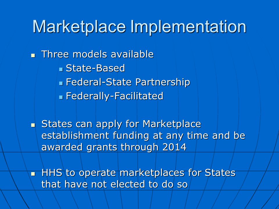 Three models available Three models available State-Based State-Based Federal-State Partnership Federal-State Partnership Federally-Facilitated Federally-Facilitated States can apply for Marketplace establishment funding at any time and be awarded grants through 2014 States can apply for Marketplace establishment funding at any time and be awarded grants through 2014 HHS to operate marketplaces for States that have not elected to do so HHS to operate marketplaces for States that have not elected to do so Marketplace Implementation