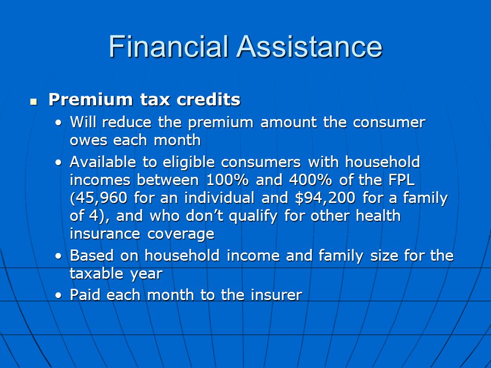 Financial Assistance Premium tax credits Premium tax credits Will reduce the premium amount the consumer owes each monthWill reduce the premium amount the consumer owes each month Available to eligible consumers with household incomes between 100% and 400% of the FPL ( 45,960 for an individual and $94,200 for a family of 4), and who don’t qualify for other health insurance coverageAvailable to eligible consumers with household incomes between 100% and 400% of the FPL ( 45,960 for an individual and $94,200 for a family of 4), and who don’t qualify for other health insurance coverage Based on household income and family size for the taxable yearBased on household income and family size for the taxable year Paid each month to the insurerPaid each month to the insurer