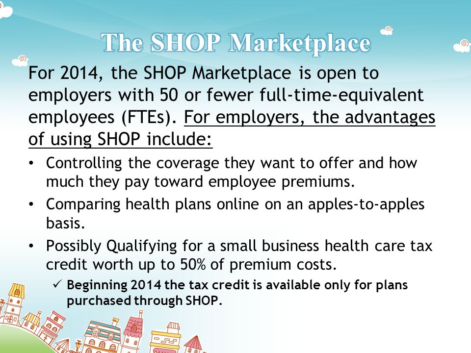 For 2014, the SHOP Marketplace is open to employers with 50 or fewer full-time-equivalent employees (FTEs).