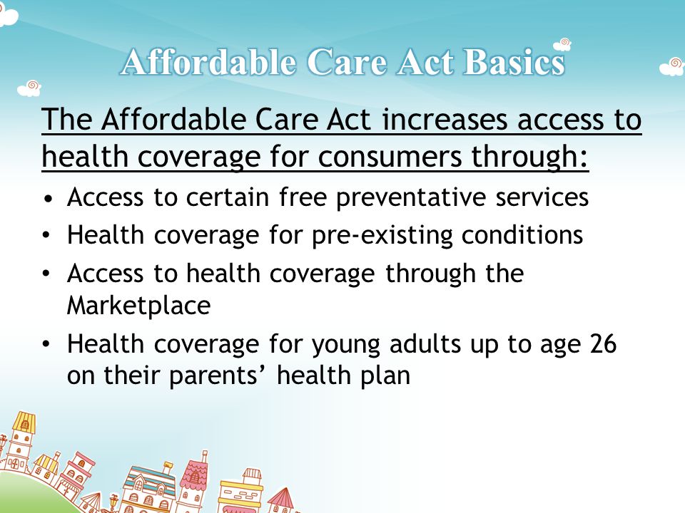 The Affordable Care Act increases access to health coverage for consumers through: Access to certain free preventative services Health coverage for pre-existing conditions Access to health coverage through the Marketplace Health coverage for young adults up to age 26 on their parents’ health plan