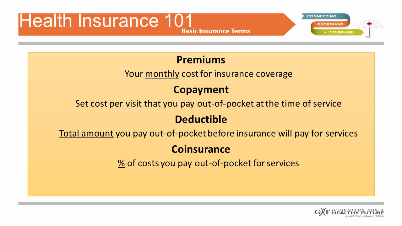 Premiums Your monthly cost for insurance coverage Copayment Set cost per visit that you pay out-of-pocket at the time of service Deductible Total amount you pay out-of-pocket before insurance will pay for services Coinsurance % of costs you pay out-of-pocket for services Health Insurance 101 Basic Insurance Terms