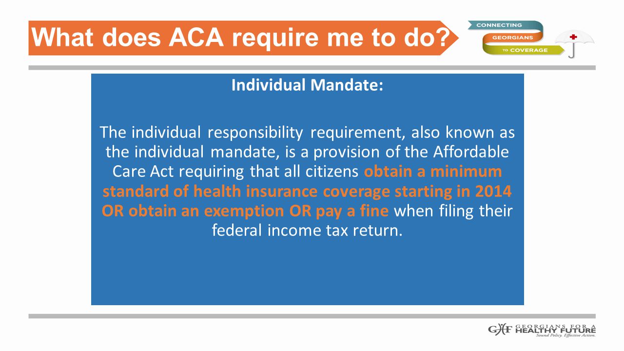 Individual Mandate: The individual responsibility requirement, also known as the individual mandate, is a provision of the Affordable Care Act requiring that all citizens obtain a minimum standard of health insurance coverage starting in 2014 OR obtain an exemption OR pay a fine when filing their federal income tax return.