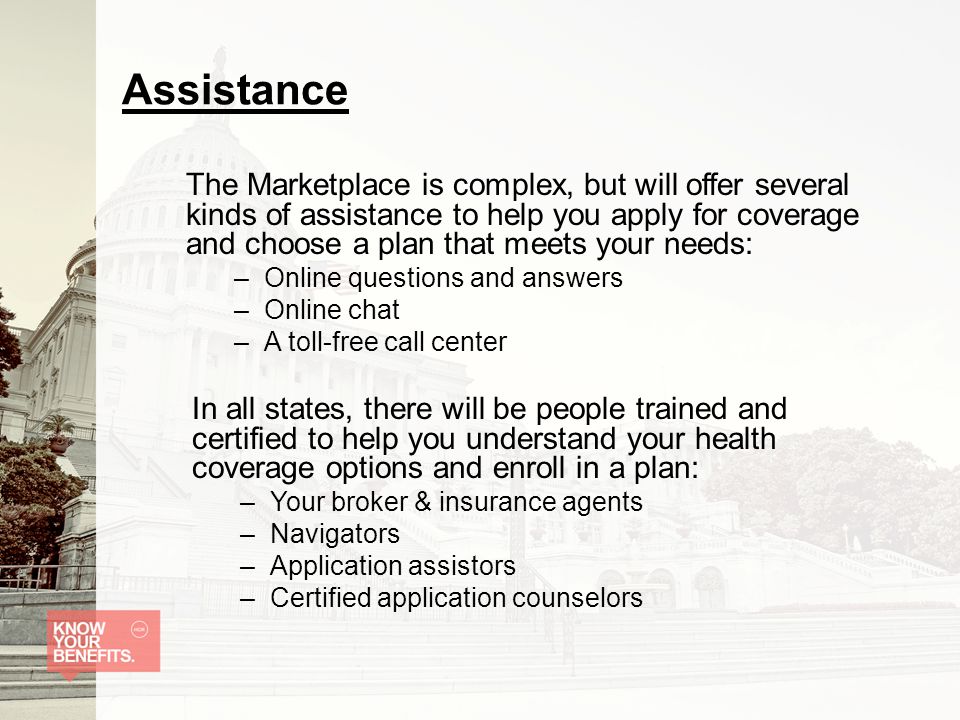Assistance The Marketplace is complex, but will offer several kinds of assistance to help you apply for coverage and choose a plan that meets your needs: –Online questions and answers –Online chat –A toll-free call center In all states, there will be people trained and certified to help you understand your health coverage options and enroll in a plan: –Your broker & insurance agents –Navigators –Application assistors –Certified application counselors