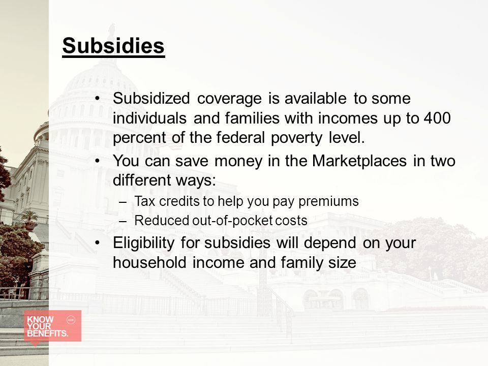 Subsidies Subsidized coverage is available to some individuals and families with incomes up to 400 percent of the federal poverty level.