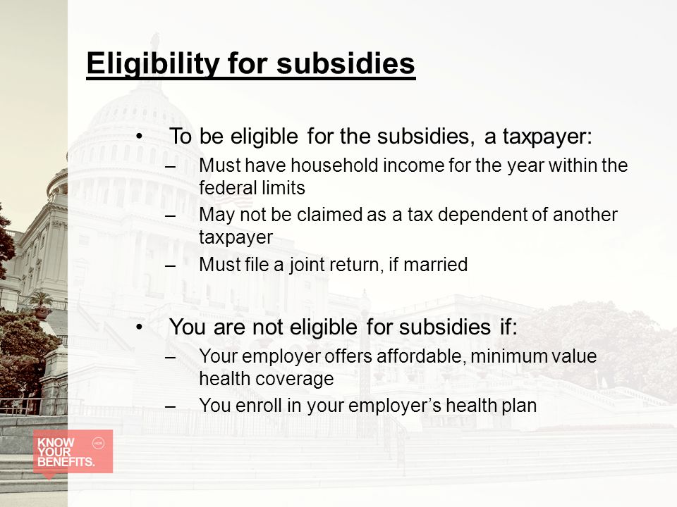Eligibility for subsidies To be eligible for the subsidies, a taxpayer: –Must have household income for the year within the federal limits –May not be claimed as a tax dependent of another taxpayer –Must file a joint return, if married You are not eligible for subsidies if: –Your employer offers affordable, minimum value health coverage –You enroll in your employer’s health plan