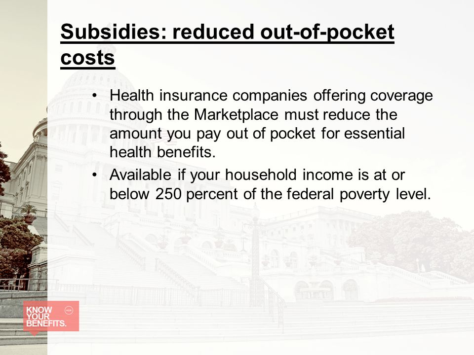 Subsidies: reduced out-of-pocket costs Health insurance companies offering coverage through the Marketplace must reduce the amount you pay out of pocket for essential health benefits.