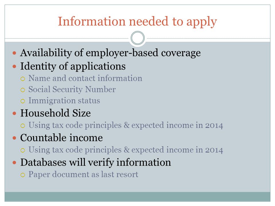 Information needed to apply Availability of employer-based coverage Identity of applications  Name and contact information  Social Security Number  Immigration status Household Size  Using tax code principles & expected income in 2014 Countable income  Using tax code principles & expected income in 2014 Databases will verify information  Paper document as last resort
