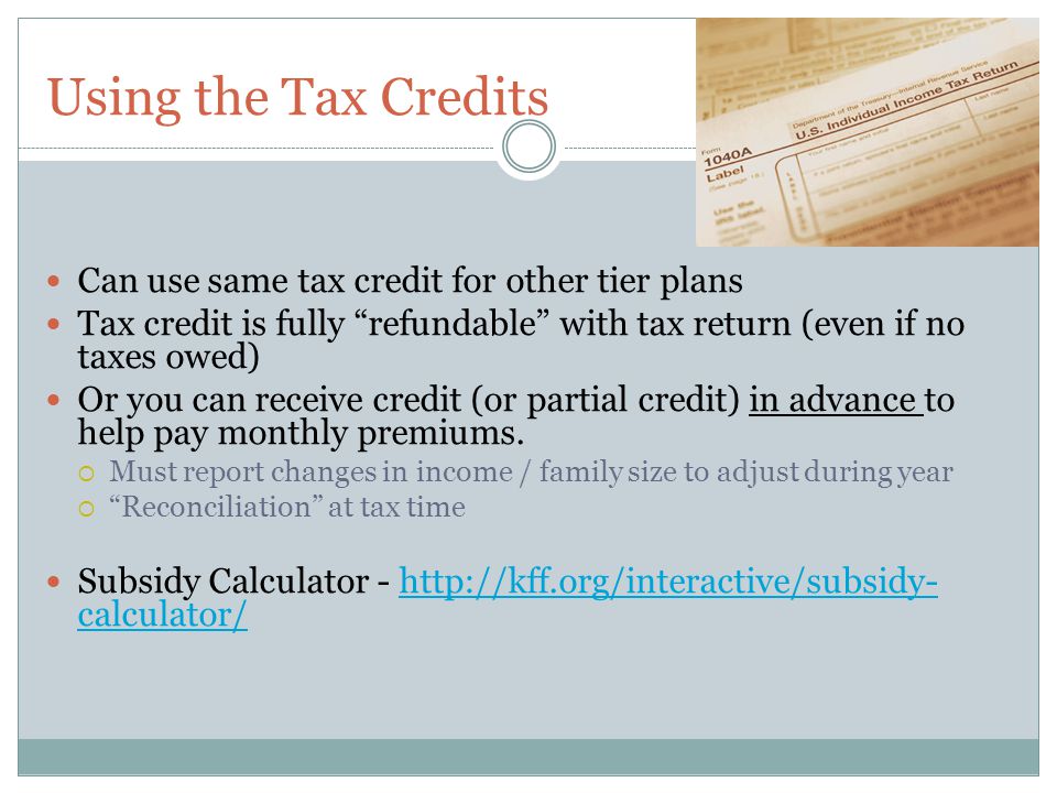 Using the Tax Credits Can use same tax credit for other tier plans Tax credit is fully refundable with tax return (even if no taxes owed) Or you can receive credit (or partial credit) in advance to help pay monthly premiums.