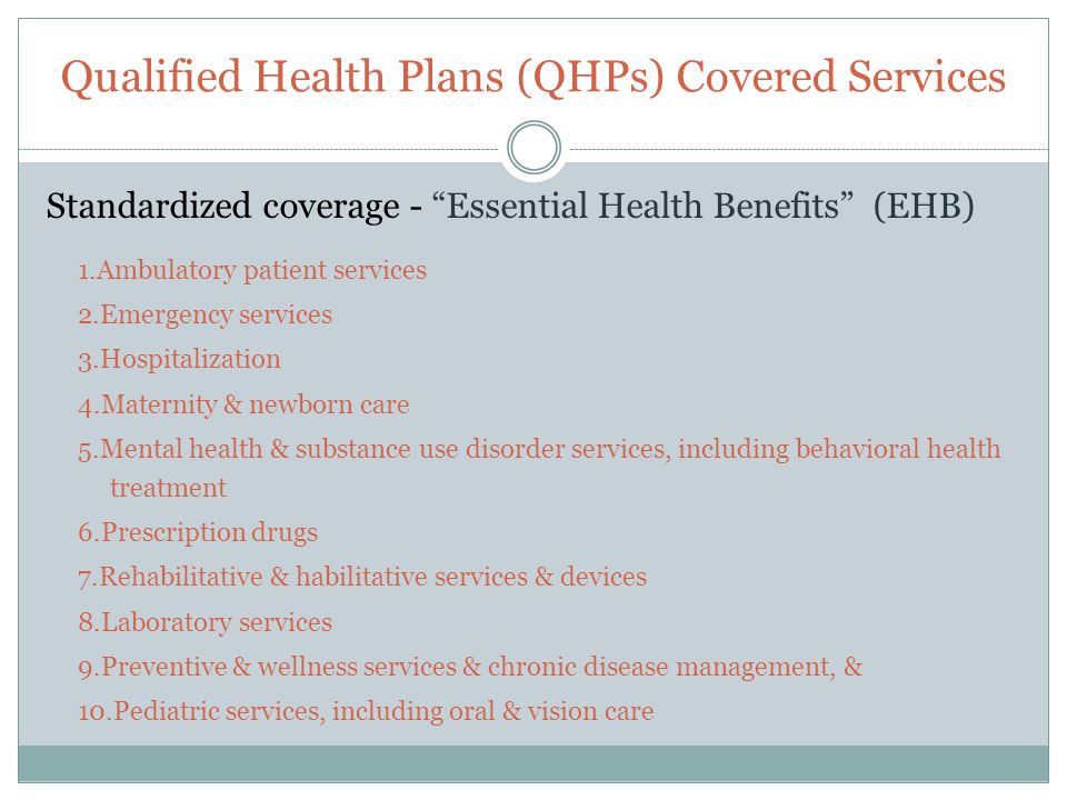 Qualified Health Plans (QHPs) Covered Services Standardized coverage - Essential Health Benefits (EHB) 1.Ambulatory patient services 2.Emergency services 3.Hospitalization 4.Maternity & newborn care 5.Mental health & substance use disorder services, including behavioral health treatment 6.Prescription drugs 7.Rehabilitative & habilitative services & devices 8.Laboratory services 9.Preventive & wellness services & chronic disease management, & 10.Pediatric services, including oral & vision care