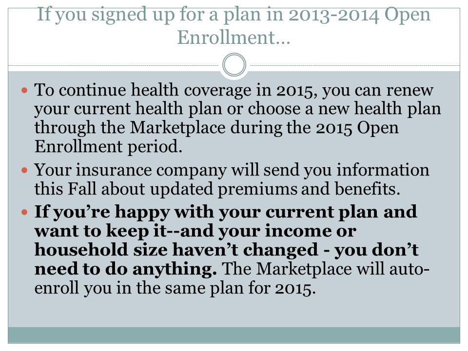 If you signed up for a plan in Open Enrollment… To continue health coverage in 2015, you can renew your current health plan or choose a new health plan through the Marketplace during the 2015 Open Enrollment period.