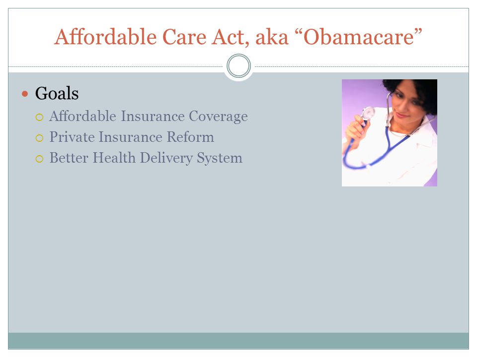 Affordable Care Act, aka Obamacare Goals  Affordable Insurance Coverage  Private Insurance Reform  Better Health Delivery System